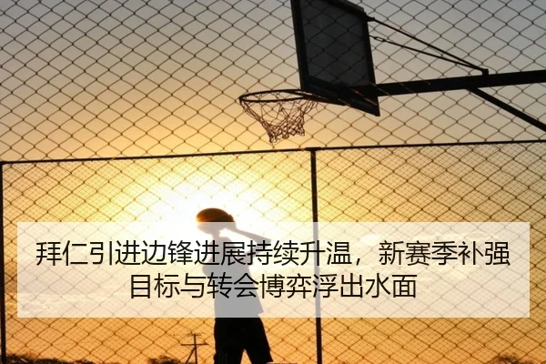拜仁引进边锋进展持续升温，新赛季补强目标与转会博弈浮出水面